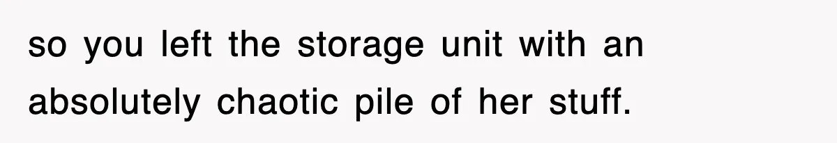 so you left the storage unit with an absolutely chaotic pile of her stuff.