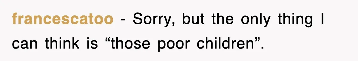 francescatoo − Sorry, but the only thing I can think is “those poor children”.