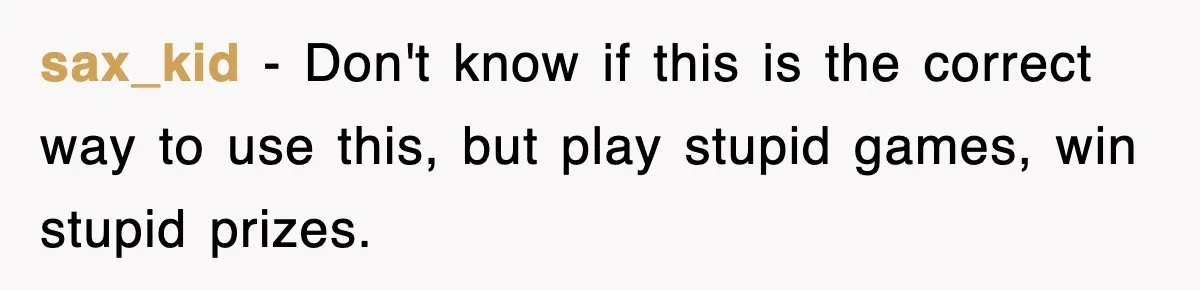 sax_kid − Don't know if this is the correct way to use this, but play stupid games, win stupid prizes.