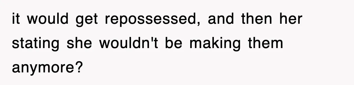 it would get repossessed, and then her stating she wouldn't be making them anymore?