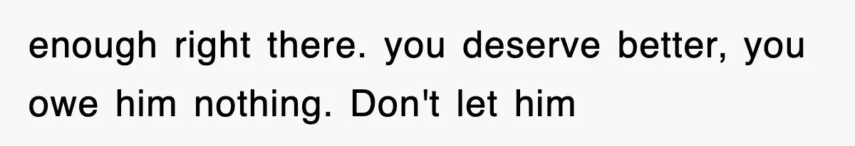 enough right there. you deserve better, you owe him nothing. Don't let him
