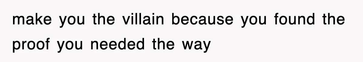 make you the villain because you found the proof you needed the way