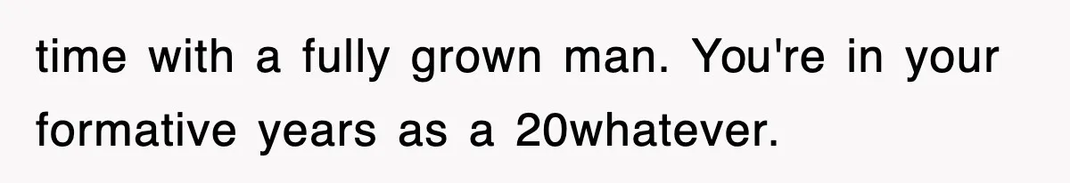 time with a fully grown man. You're in your formative years as a 20whatever.