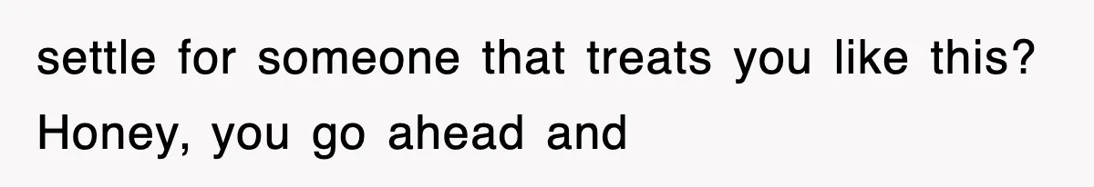 settle for someone that treats you like this? Honey, you go ahead and
