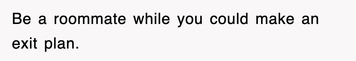 Be a roommate while you could make an exit plan.