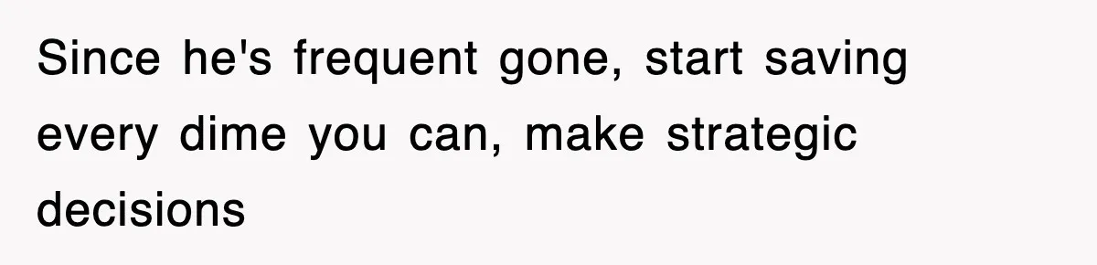 Since he's frequent gone, start saving every dime you can, make strategic decisions