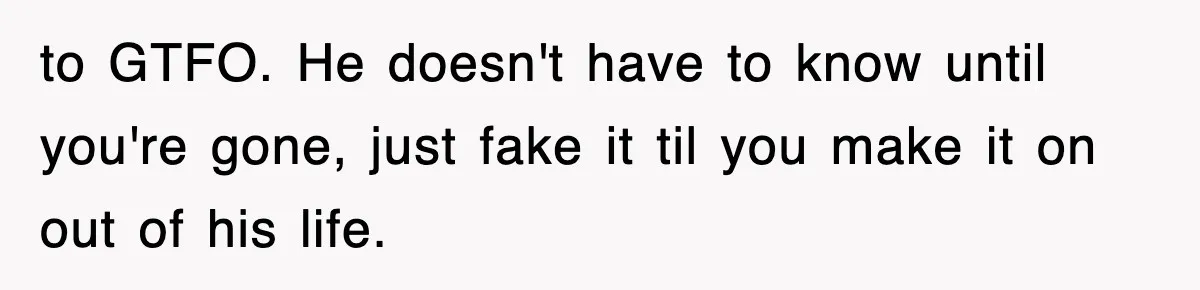 to GTFO. He doesn't have to know until you're gone, just fake it til you make it on out of his life.