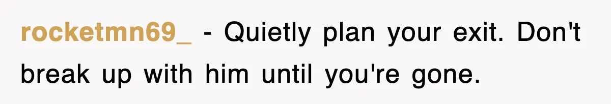 rocketmn69_ − Quietly plan your exit. Don't break up with him until you're gone.