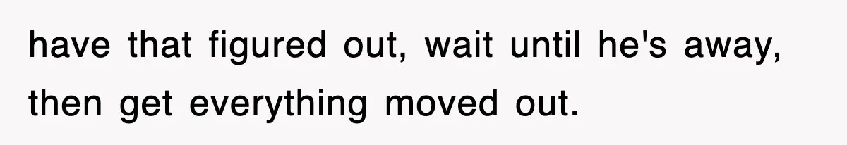 have that figured out, wait until he's away, then get everything moved out.