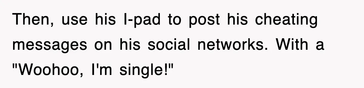 Then, use his I-pad to post his cheating messages on his social networks. With a "Woohoo, I'm single!"