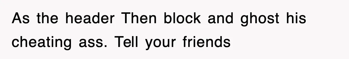 As the header Then block and ghost his cheating ass. Tell your friends