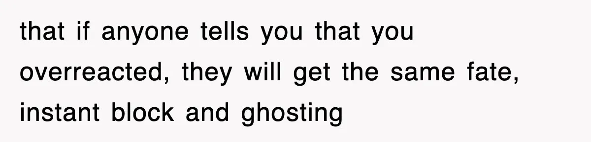 that if anyone tells you that you overreacted, they will get the same fate, instant block and ghosting