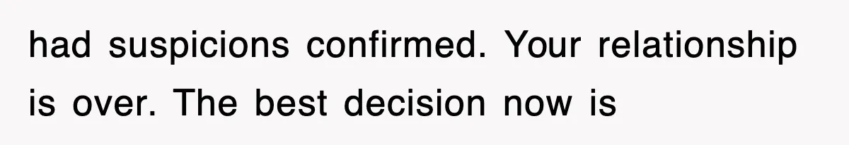 had suspicions confirmed. Your relationship is over. The best decision now is