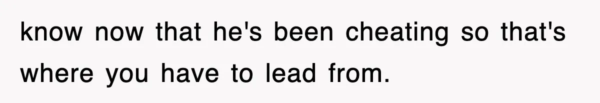 know now that he's been cheating so that's where you have to lead from.