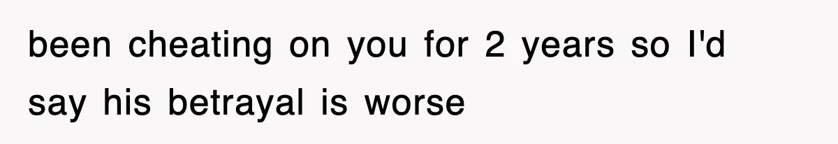 been cheating on you for 2 years so I'd say his betrayal is worse