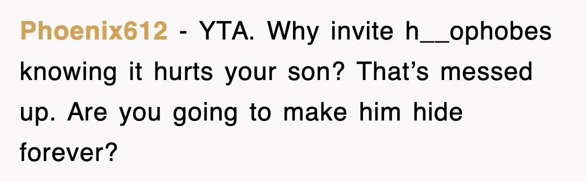 Phoenix612 - YTA. Why invite h__ophobes knowing it hurts your son? That’s messed up. Are you going to make him hide forever?