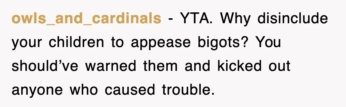 owls_and_cardinals - YTA. Why disinclude your children to appease bigots? You should’ve warned them and kicked out anyone who caused trouble.