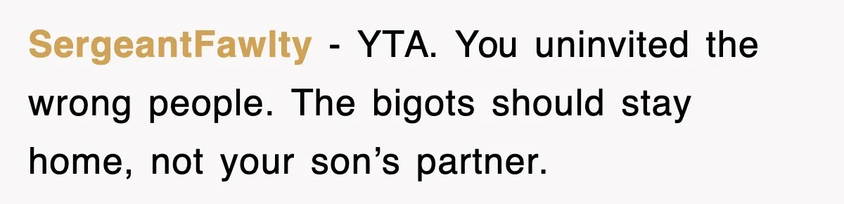 SergeantFawlty - YTA. You uninvited the wrong people. The bigots should stay home, not your son’s partner.