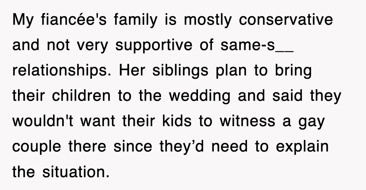 My fiancée's family is mostly conservative and not very supportive of same-s__ relationships. Her siblings plan to bring their children to the wedding and said they wouldn't want their kids...
