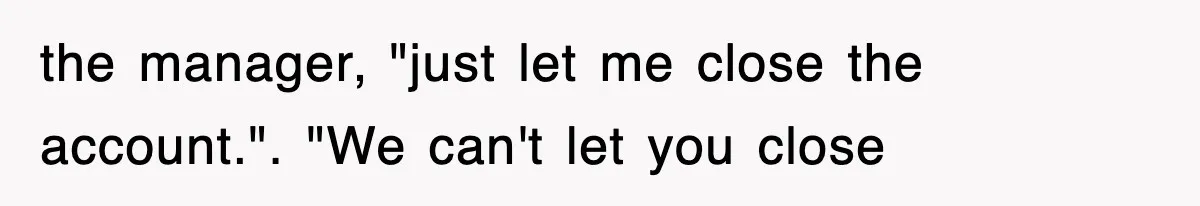 the manager, "just let me close the account.". "We can't let you close