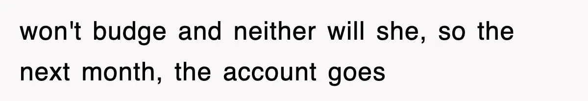 won't budge and neither will she, so the next month, the account goes
