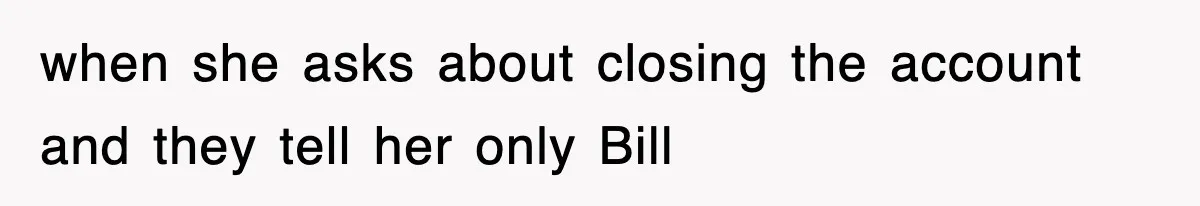 when she asks about closing the account and they tell her only Bill