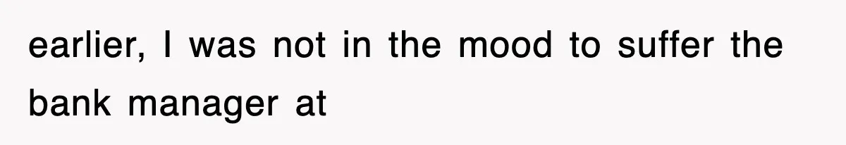 earlier, I was not in the mood to suffer the bank manager at