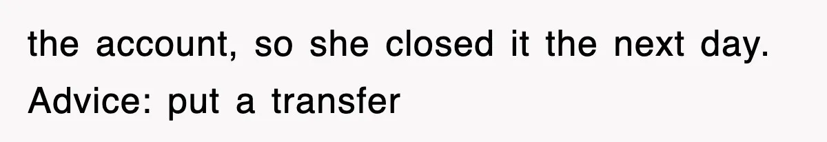 the account, so she closed it the next day. Advice: put a transfer