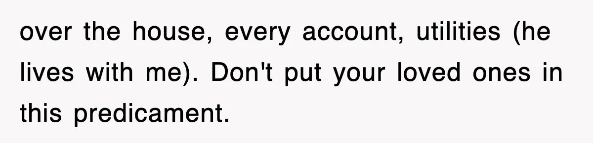 over the house, every account, utilities (he lives with me). Don't put your loved ones in this predicament.