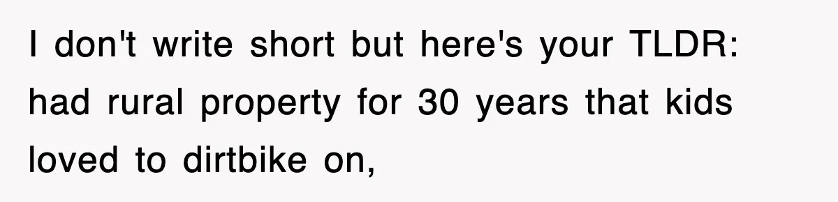 Rude Neighbor Destroyed Woman's Property, So She Sold The Land Just To Make Her Miserable Forever I don't write short but here's your TLDR: had rural property for 30 years that kids loved to dirtbike on,