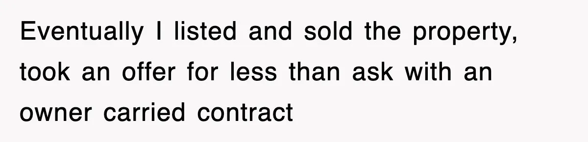 Rude Neighbor Destroyed Woman's Property, So She Sold The Land Just To Make Her Miserable Forever Eventually I listed and sold the property, took an offer for less than ask with an owner carried contract