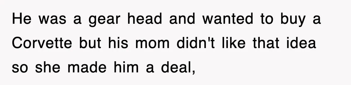 Rude Neighbor Destroyed Woman's Property, So She Sold The Land Just To Make Her Miserable Forever He was a gear head and wanted to buy a Corvette but his mom didn't like that idea so she made him a deal,