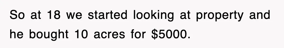 Rude Neighbor Destroyed Woman's Property, So She Sold The Land Just To Make Her Miserable Forever So at 18 we started looking at property and he bought 10 acres for $5000.
