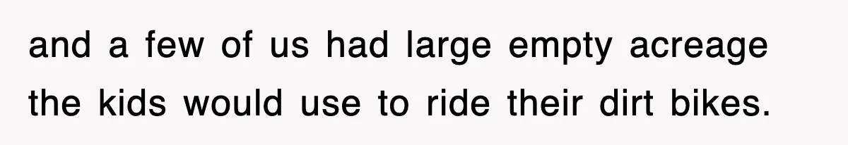 Rude Neighbor Destroyed Woman's Property, So She Sold The Land Just To Make Her Miserable Forever and a few of us had large empty acreage the kids would use to ride their dirt bikes.