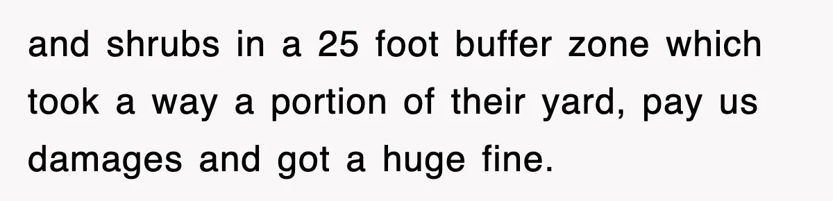 Rude Neighbor Destroyed Woman's Property, So She Sold The Land Just To Make Her Miserable Forever and shrubs in a 25 foot buffer zone which took a way a portion of their yard, pay us damages and got a huge fine.