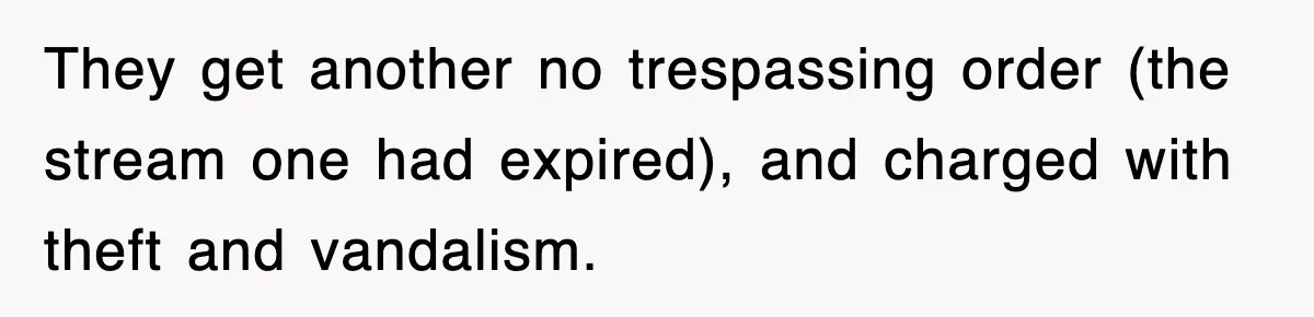 Rude Neighbor Destroyed Woman's Property, So She Sold The Land Just To Make Her Miserable Forever They get another no trespassing order (the stream one had expired), and charged with theft and vandalism.