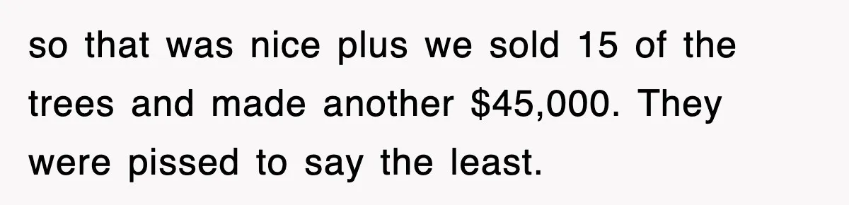 Rude Neighbor Destroyed Woman's Property, So She Sold The Land Just To Make Her Miserable Forever so that was nice plus we sold 15 of the trees and made another $45,000. They were pissed to say the least.