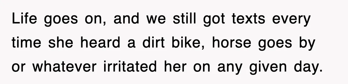 Rude Neighbor Destroyed Woman's Property, So She Sold The Land Just To Make Her Miserable Forever Life goes on, and we still got texts every time she heard a dirt bike, horse goes by or whatever irritated her on any given day.