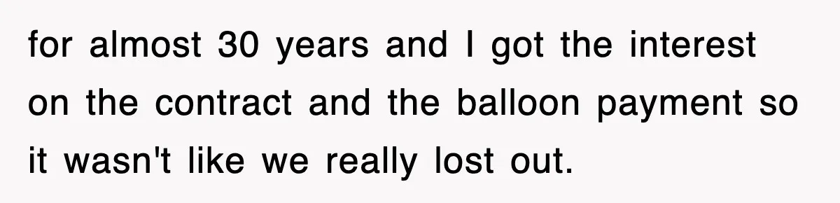 Rude Neighbor Destroyed Woman's Property, So She Sold The Land Just To Make Her Miserable Forever for almost 30 years and I got the interest on the contract and the balloon payment so it wasn't like we really lost out.