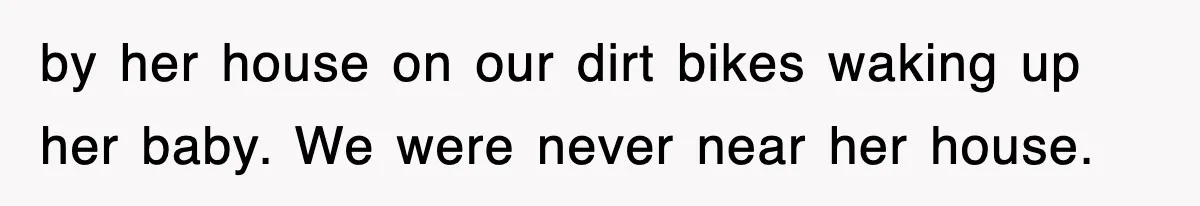 Rude Neighbor Destroyed Woman's Property, So She Sold The Land Just To Make Her Miserable Forever by her house on our dirt bikes waking up her baby. We were never near her house.