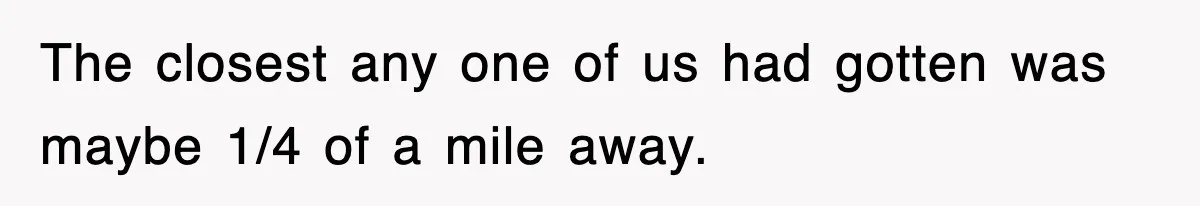 Rude Neighbor Destroyed Woman's Property, So She Sold The Land Just To Make Her Miserable Forever The closest any one of us had gotten was maybe 1/4 of a mile away.