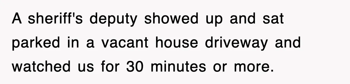 Rude Neighbor Destroyed Woman's Property, So She Sold The Land Just To Make Her Miserable Forever A sheriff's deputy showed up and sat parked in a vacant house driveway and watched us for 30 minutes or more.