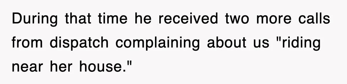 Rude Neighbor Destroyed Woman's Property, So She Sold The Land Just To Make Her Miserable Forever During that time he received two more calls from dispatch complaining about us "riding near her house."