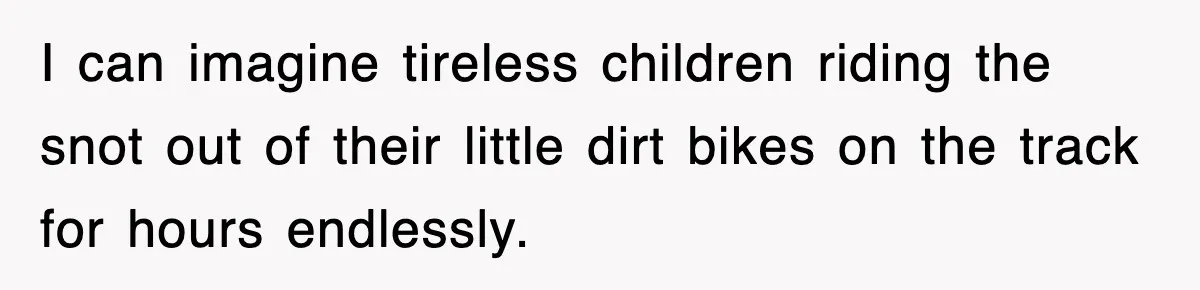 Rude Neighbor Destroyed Woman's Property, So She Sold The Land Just To Make Her Miserable Forever I can imagine tireless children riding the snot out of their little dirt bikes on the track for hours endlessly.