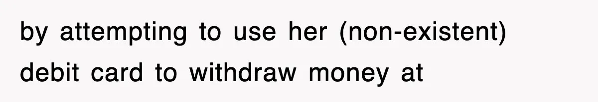 by attempting to use her (non-existent) debit card to withdraw money at