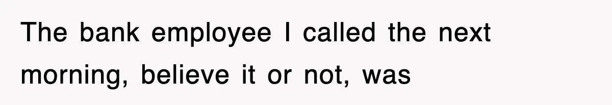 The bank employee I called the next morning, believe it or not, was