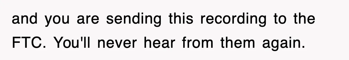 and you are sending this recording to the FTC. You'll never hear from them again.