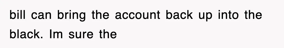 bill can bring the account back up into the black. Im sure the