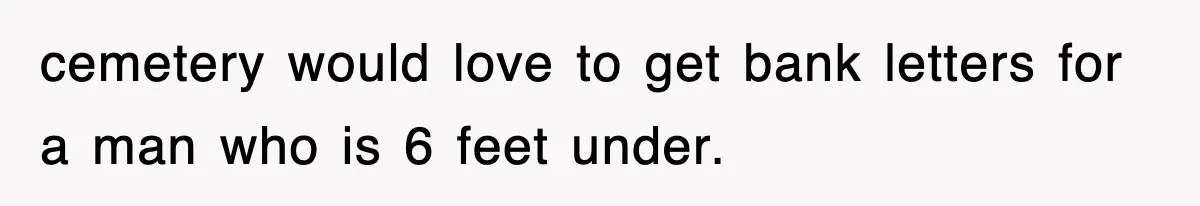 cemetery would love to get bank letters for a man who is 6 feet under.