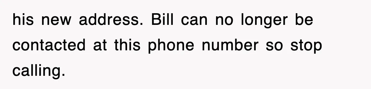 his new address. Bill can no longer be contacted at this phone number so stop calling.